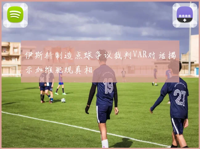 伊斯科制造点球争议裁判VAR对话揭示加维犯规真相