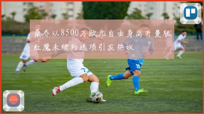 桑乔以8500万欧元自由身离开曼联红魔未续约选项引发热议