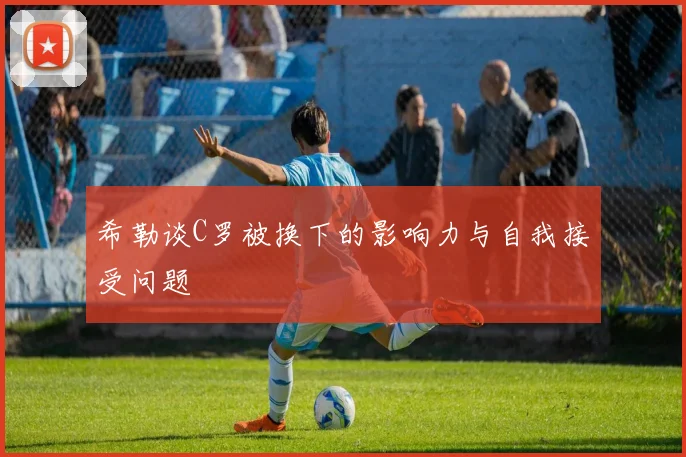 希勒谈C罗被换下的影响力与自我接受问题
