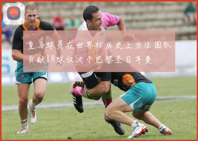 皇马球员在世界杯历史上为法国队贡献18球仅次于巴黎圣日耳曼