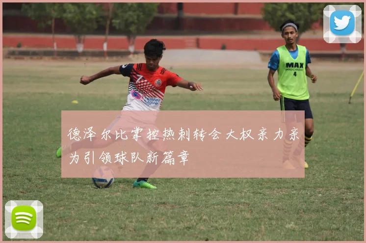 德泽尔比掌控热刺转会大权亲力亲为引领球队新篇章