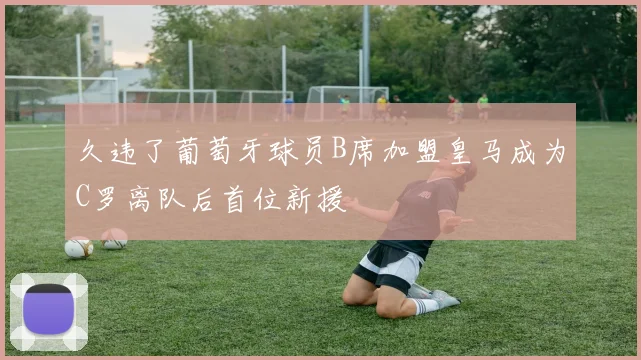 久违了葡萄牙球员B席加盟皇马成为C罗离队后首位新援