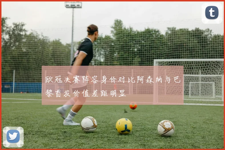 欧冠决赛阵容身价对比阿森纳与巴黎首发价值差距明显