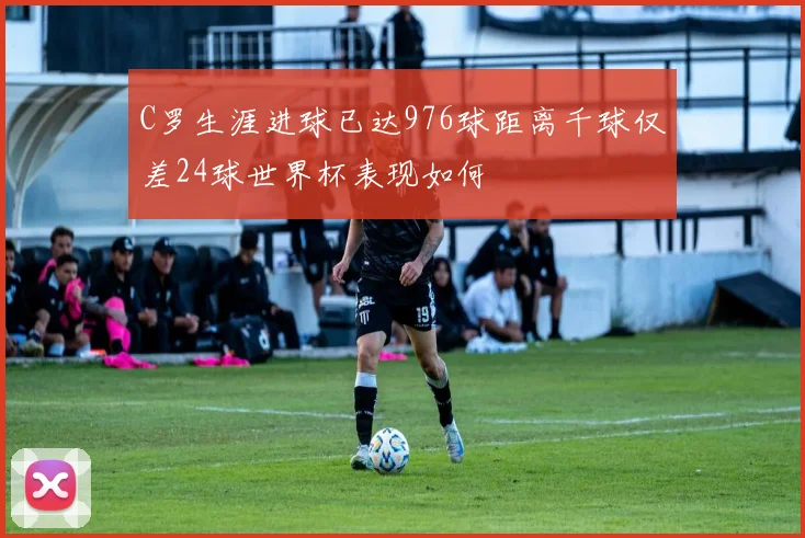 C罗生涯进球已达976球距离千球仅差24球世界杯表现如何