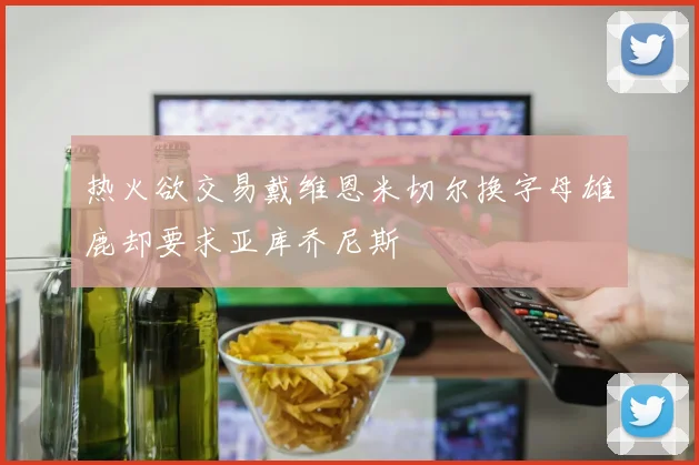 热火欲交易戴维恩米切尔换字母雄鹿却要求亚库乔尼斯