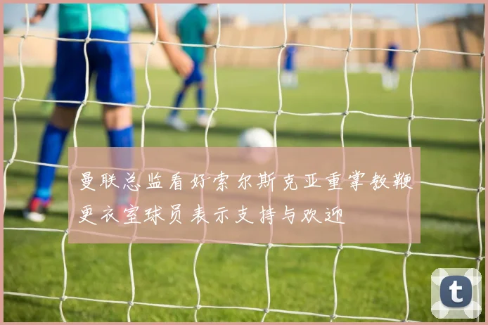 曼联总监看好索尔斯克亚重掌教鞭更衣室球员表示支持与欢迎