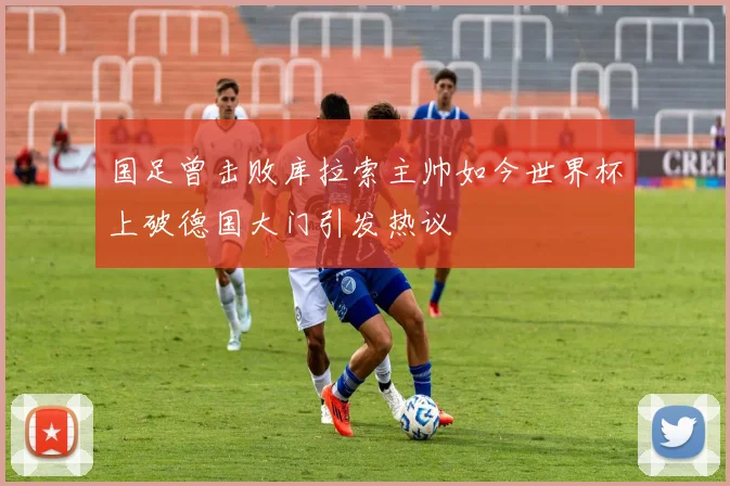 国足曾击败库拉索主帅如今世界杯上破德国大门引发热议