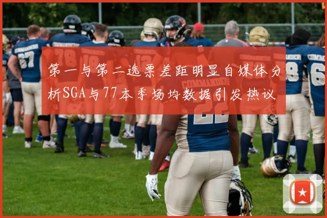 第一与第二选票差距明显自媒体分析SGA与77本季场均数据引发热议