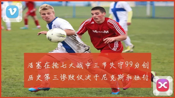 活塞在抢七大战中三节失守99分创历史第三惨败仅次于尼克斯和独行侠