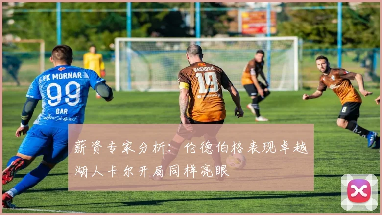 薪资专家分析：伦德伯格表现卓越湖人卡尔开局同样亮眼