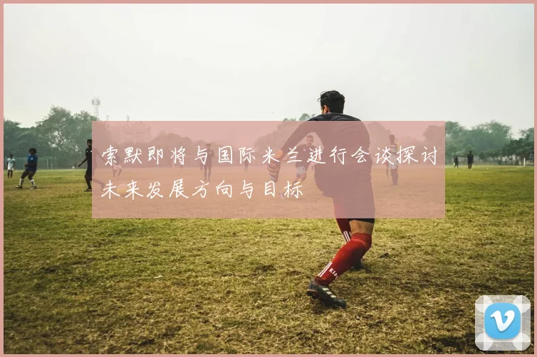 索默即将与国际米兰进行会谈探讨未来发展方向与目标
