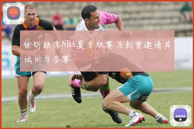 徐昕缺席NBA夏季联赛马刺曾邀请其试训与参赛