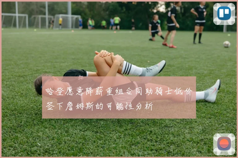 哈登愿意降薪重组合同助骑士低价签下詹姆斯的可能性分析
