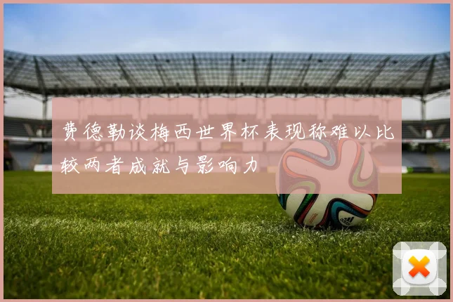 费德勒谈梅西世界杯表现称难以比较两者成就与影响力
