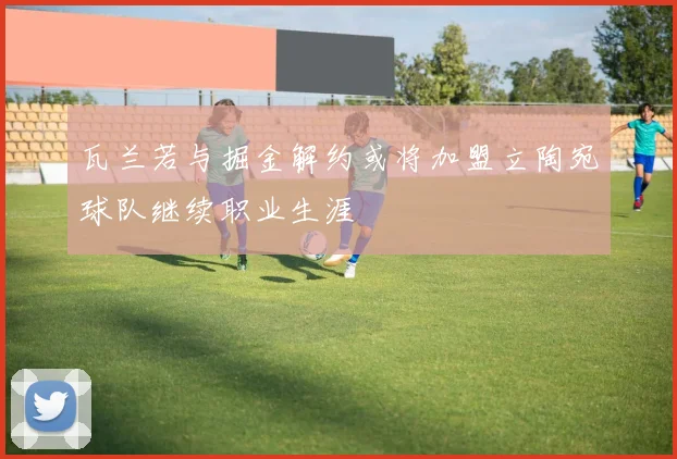瓦兰若与掘金解约或将加盟立陶宛球队继续职业生涯