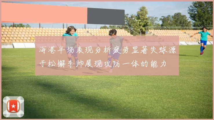 海港半场表现分析疲劳显著失球源于松懈李帅展现攻防一体的能力