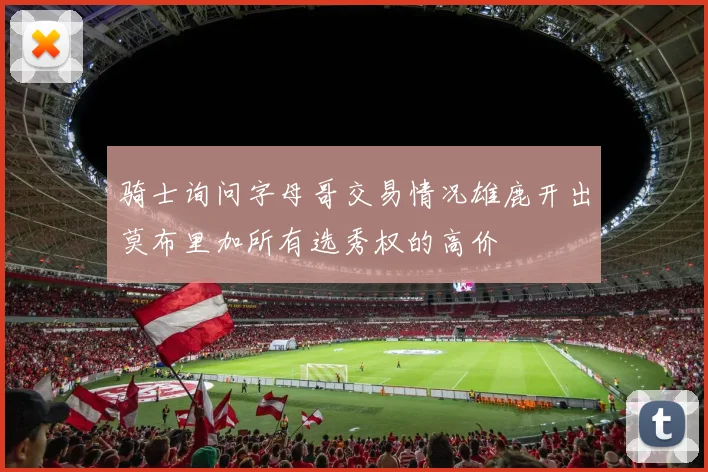 骑士询问字母哥交易情况雄鹿开出莫布里加所有选秀权的高价