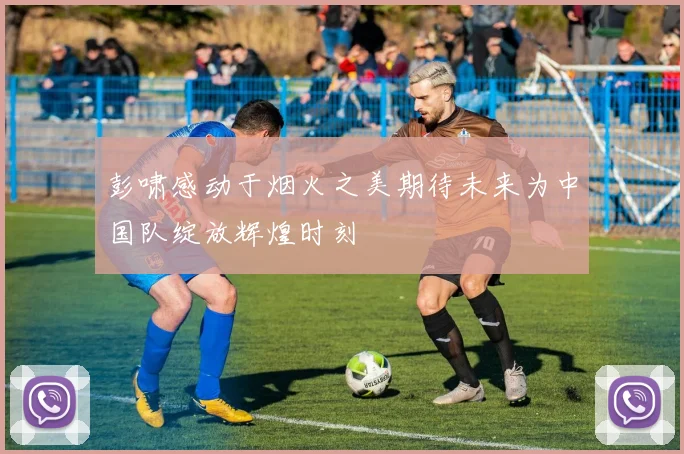 彭啸感动于烟火之美期待未来为中国队绽放辉煌时刻