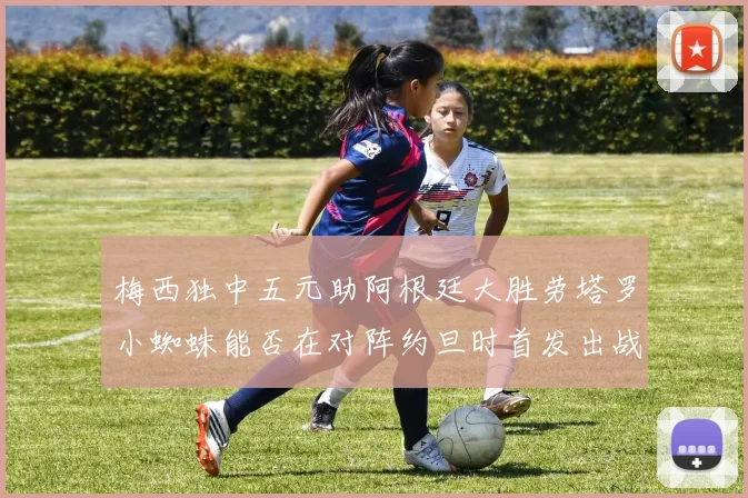 梅西独中五元助阿根廷大胜劳塔罗小蜘蛛能否在对阵约旦时首发出战