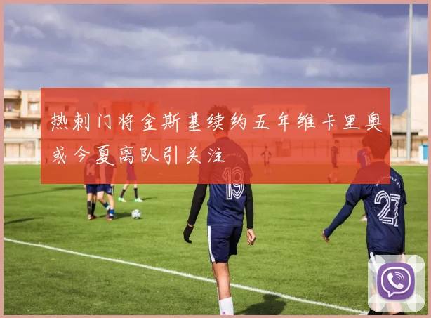 热刺门将金斯基续约五年维卡里奥或今夏离队引关注
