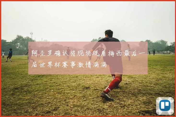 阿圭罗确认将现场观看梅西最后一届世界杯赛事激情满满