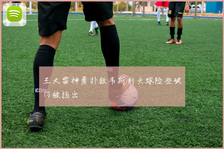 王大雷神勇扑救韦斯利头球险些破门被挡出