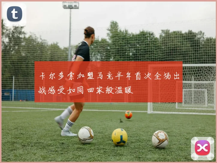 卡尔多索加盟马竞半年首次全场出战感受如同回家般温暖