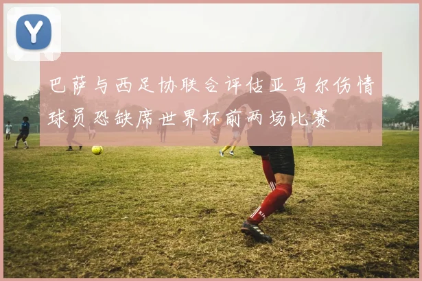 巴萨与西足协联合评估亚马尔伤情球员恐缺席世界杯前两场比赛