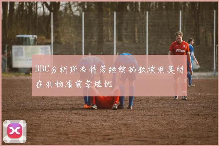 BBC分析斯洛特若继续执教埃利奥特在利物浦前景堪忧