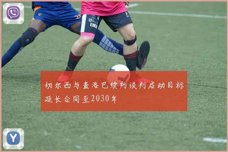 切尔西与查洛巴续约谈判启动目标延长合同至2030年