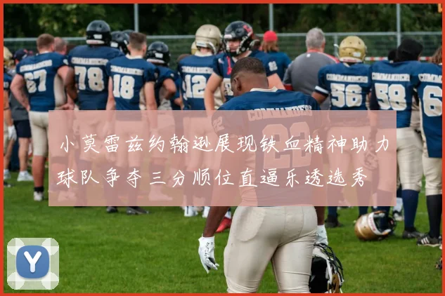 小莫雷兹约翰逊展现铁血精神助力球队争夺三分顺位直逼乐透选秀